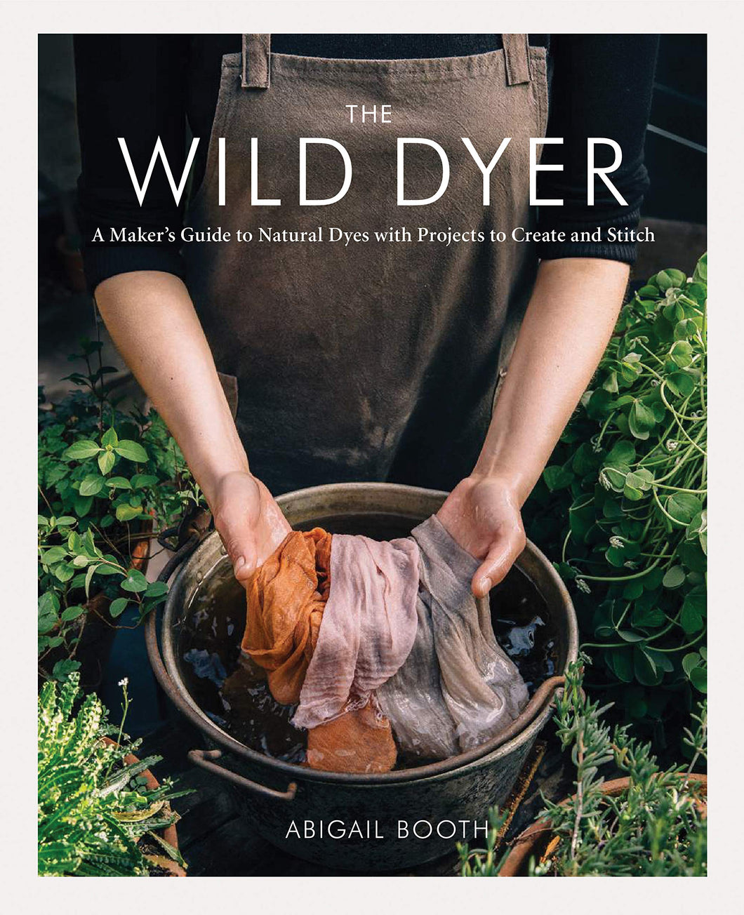 The Wild Dyer: A Maker's Guide to Natural Dyes with Projects to Create and Stitch | Abigail Booth